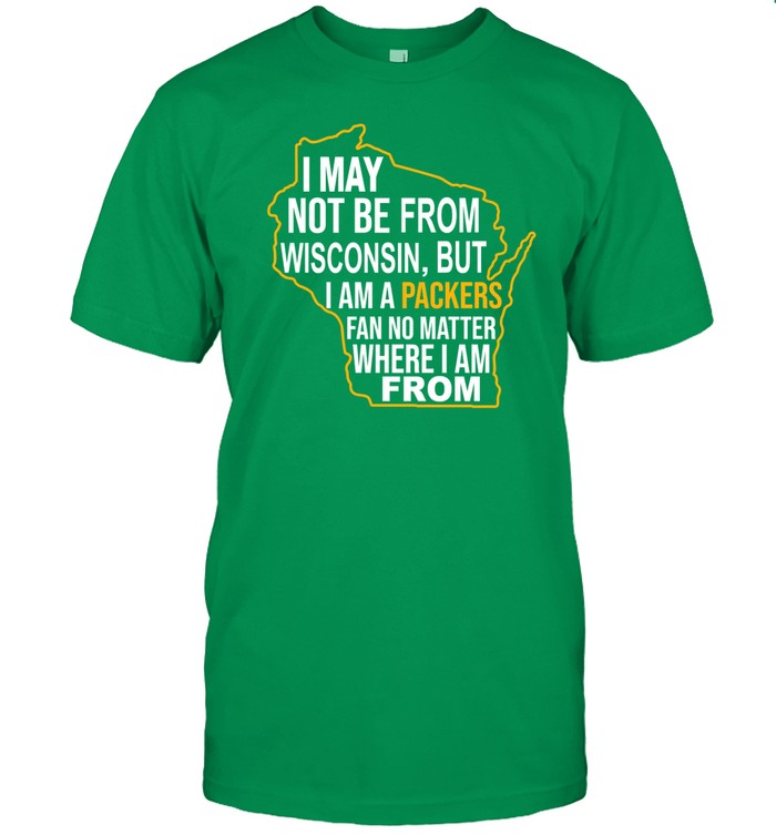 Go Pack Go I May Not Be From Wisconsin But I Am A Packers Fan No Matter Where I Am From Shirt