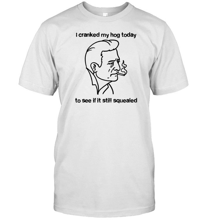 Shirts That Go Hard I Cranked My Hog Today To See If It Still Squealed