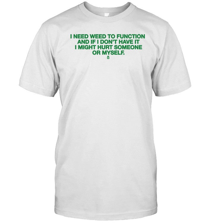 I Need Weed To Function And If I Don't Have It I Might Hurt Someone Or Myself Tee