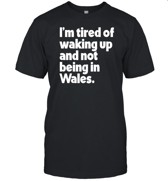 I'm Tired Of Waking Up And Not Being In Wales T-Shirt, Hoodie, Tank Top, Sweater And Long Sleeve T-S