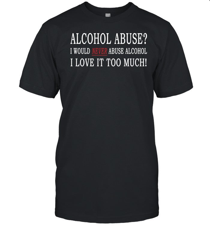 Hard Shirts Alcohol Abuse I Would Never Abuse Alcohol I Love It Too Much Shirt