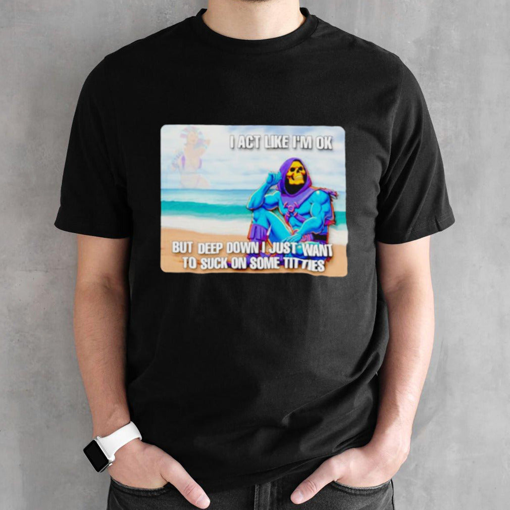 Bad skeletor I act like Isâ€™m ok but deep down I just want to suck on time titties shirts
