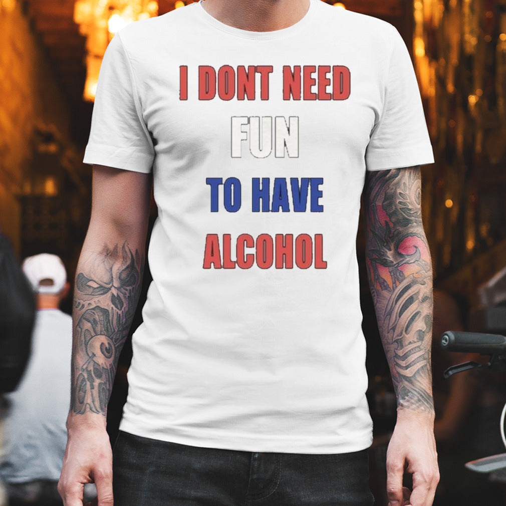 I Donâ€™t Need Fun To Have Alcohol shirt