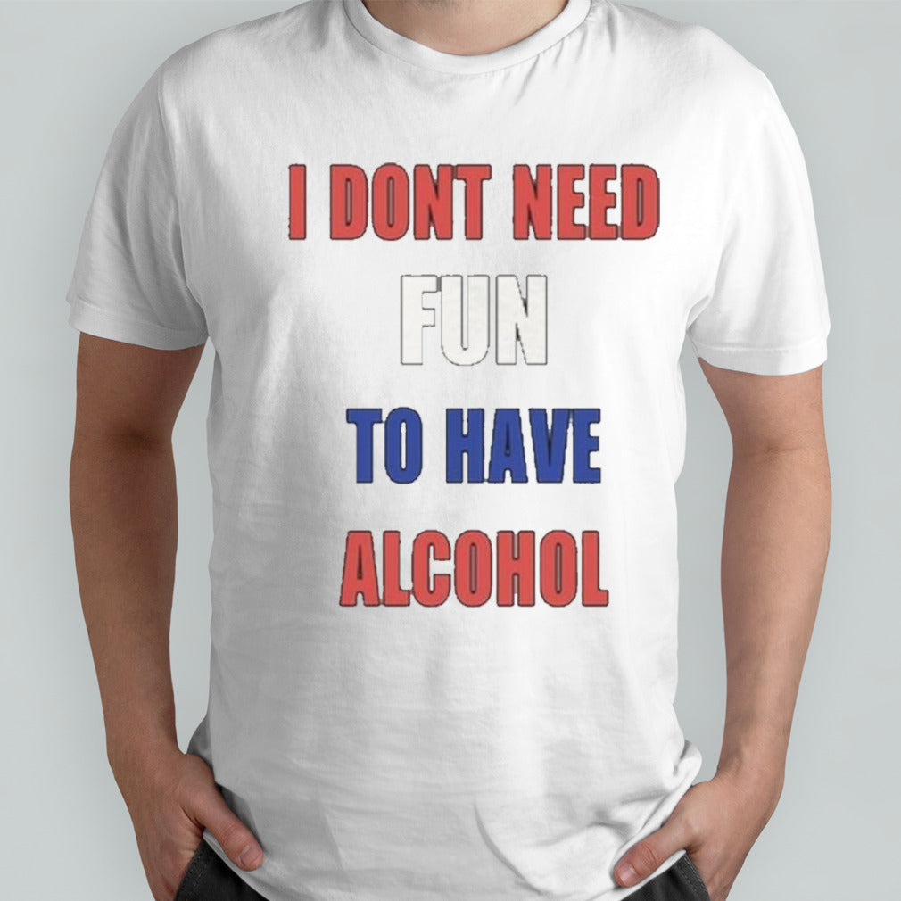I Donâ€™t Need Fun To Have Alcohol shirt