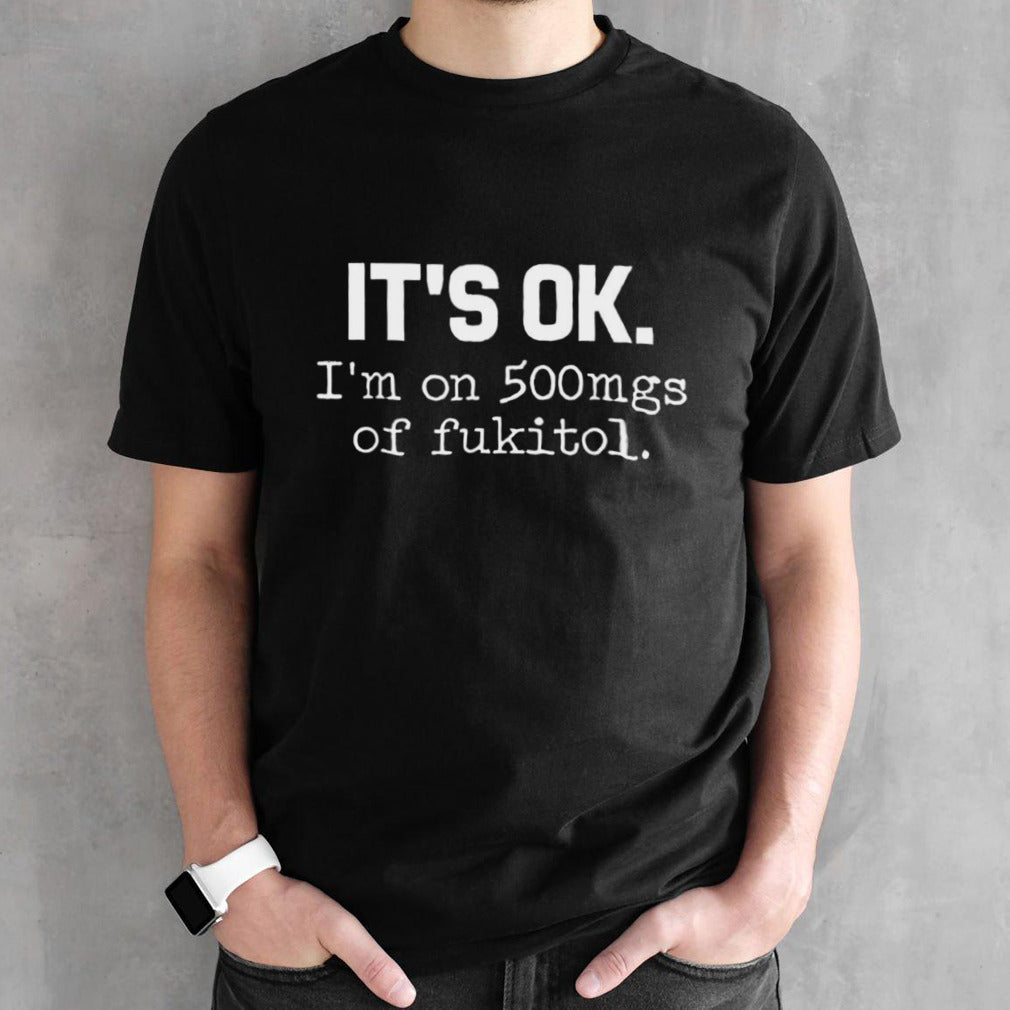 Itsâ€™s ok Isâ€™m on 500mgs of fukitol shirts