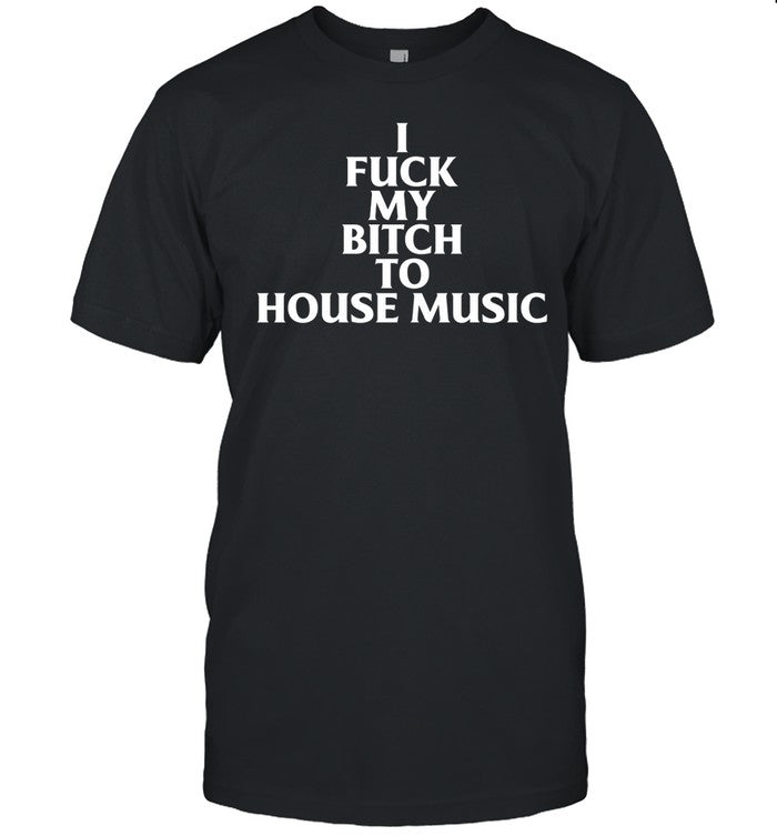 I Fuck My Bitch To House Music Tee