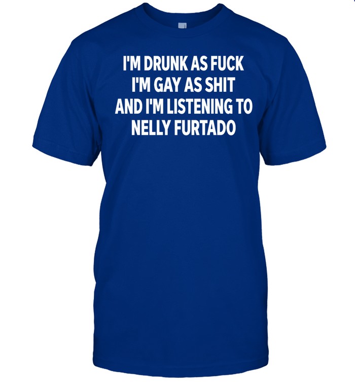 Iâ€™m Drunk As Fuck Iâ€™m Gay As Shit And Iâ€™m Listing To Nelly Furtado Shirt
